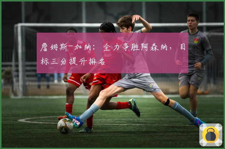 詹姆斯-加纳：全力争胜阿森纳，目标三分提升排名