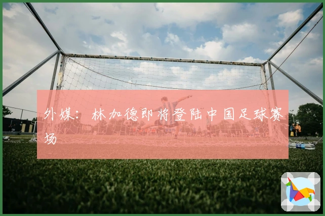 外媒：林加德即将登陆中国足球赛场