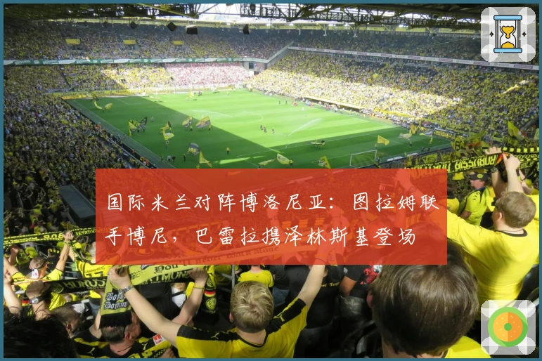 国际米兰对阵博洛尼亚：图拉姆联手博尼，巴雷拉携泽林斯基登场