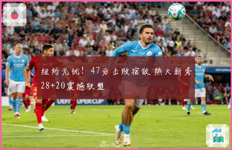 纽约无忧！47分击败宿敌 热火新秀28+20震撼联盟