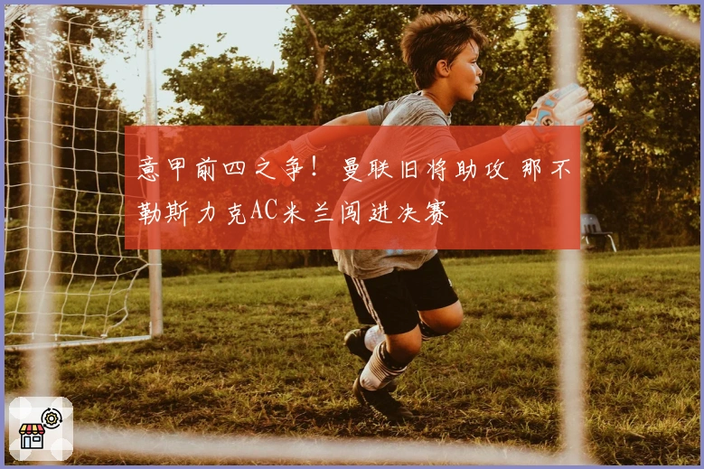 意甲前四之争！曼联旧将助攻 那不勒斯力克AC米兰闯进决赛