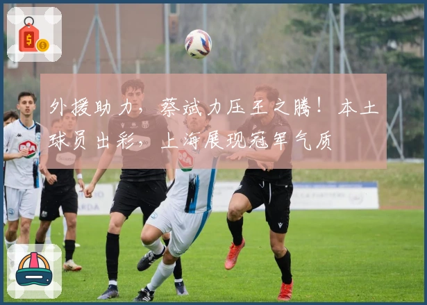 外援助力，蔡斌力压王之腾！本土球员出彩，上海展现冠军气质