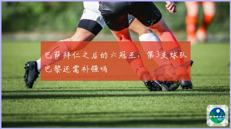 巴萨拜仁之后的六冠王，第3支球队巴黎还需补强吗