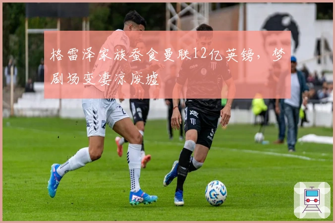 格雷泽家族蚕食曼联12亿英镑，梦剧场变凄凉废墟