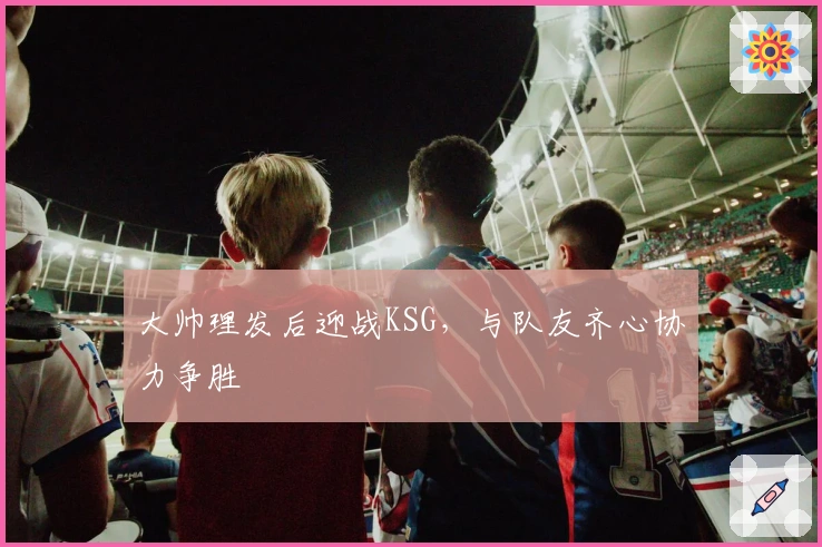 大帅理发后迎战KSG,与队友齐心协力争胜