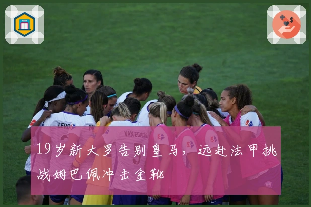 19岁新大罗告别皇马,远赴法甲挑战姆巴佩冲击金靴