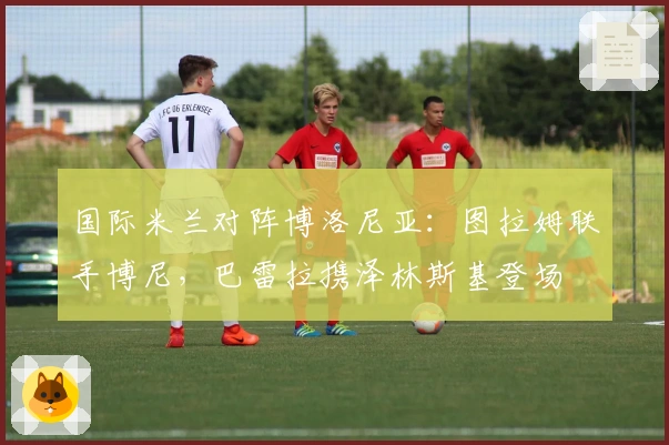 国际米兰对阵博洛尼亚:图拉姆联手博尼,巴雷拉携泽林斯基登场