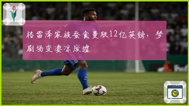 格雷泽家族蚕食曼联12亿英镑，梦剧场变凄凉废墟